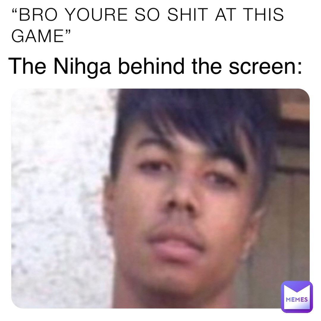 “BRO YOURE SO SHIT AT THIS GAME” The Nihga behind the screen: