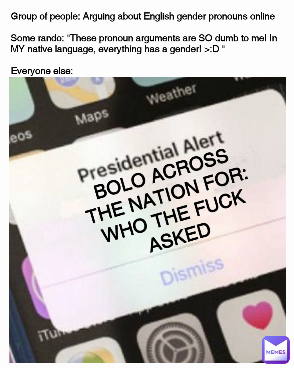Group of people: Arguing about English gender pronouns online
Some rando: "These pronoun arguments are SO dumb to me! In MY native language, everything has a gender! >:D "
Everyone else: BOLO ACROSS THE NATION FOR: WHO THE FUCK ASKED Group of people: Arguing about English gender pronouns online
Some rando: "These pronoun arguments are SO dumb to me! In MY native language, everything has a gender! >:D "
Everyone else: BOLO ACROSS THE NATION FOR: WHO THE FUCK ASKED