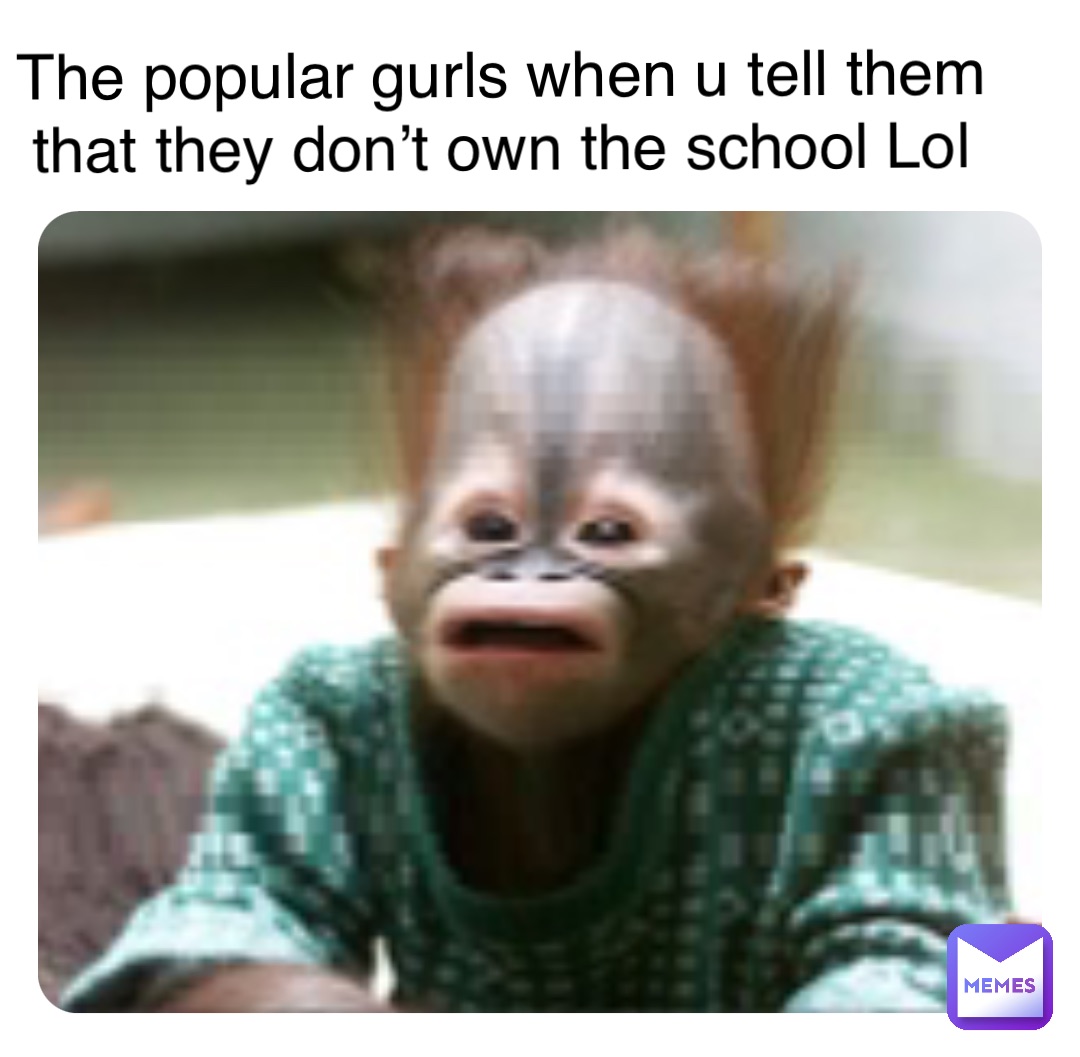 The popular gurls when u tell them that they don’t own the school Lol