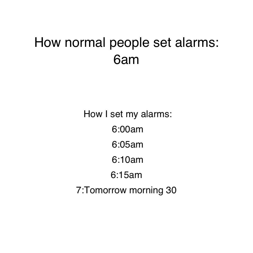 How normal people set alarms: 
6am How I set my alarms: 
6:00am 
6:05am 
6:10am 
6:15am
7:Tomorrow morning 30