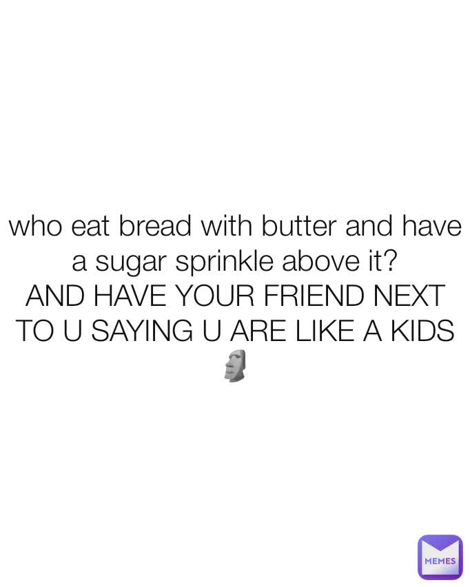 who eat bread with butter and have a sugar sprinkle above it?
AND HAVE YOUR FRIEND NEXT TO U SAYING U ARE LIKE A KIDS🗿