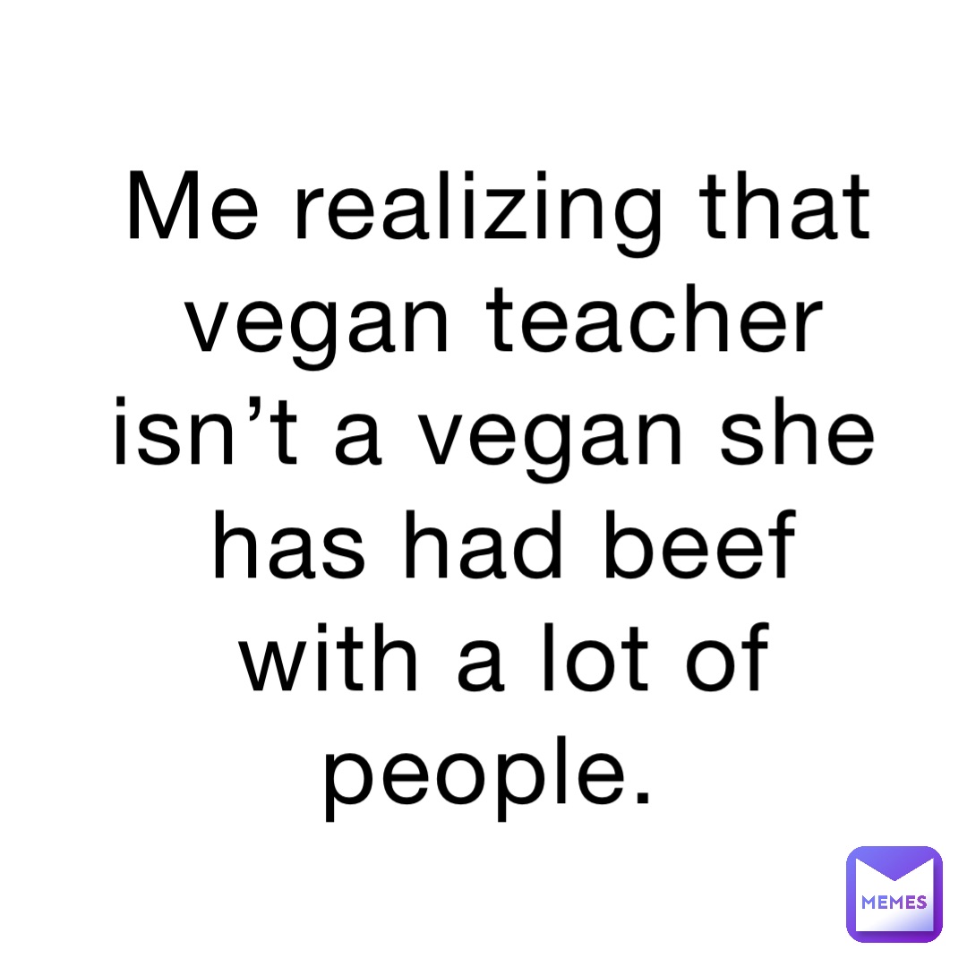 Me realizing that vegan teacher isn’t a vegan she has had beef with a lot of people.