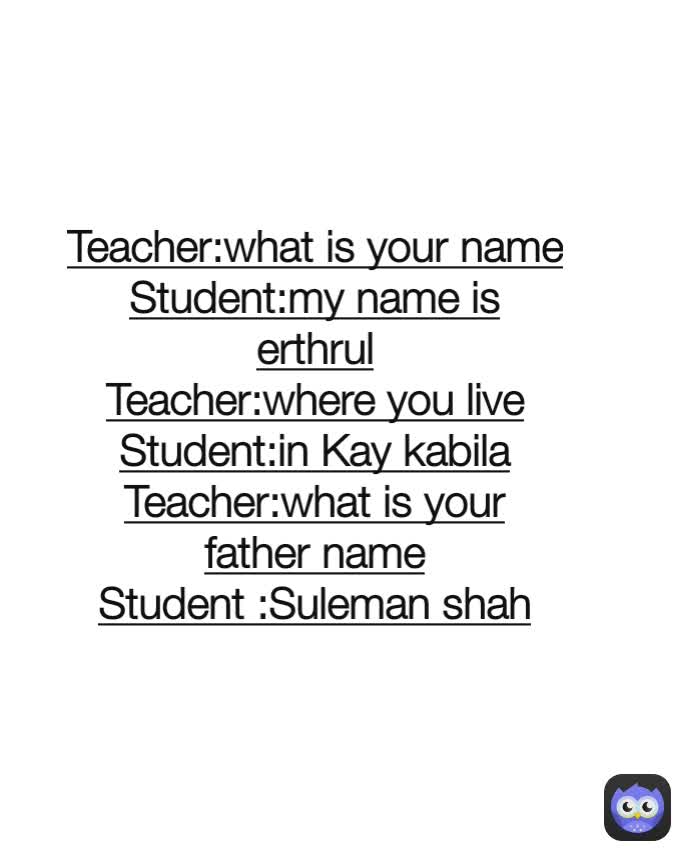 Teacher:what is your name
Student:my name is erthrul
Teacher:where you live
Student:in Kay kabila
Teacher:what is your father name
Student :Suleman shah