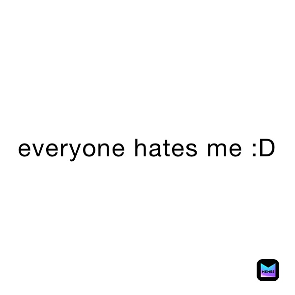 everyone hates me :D