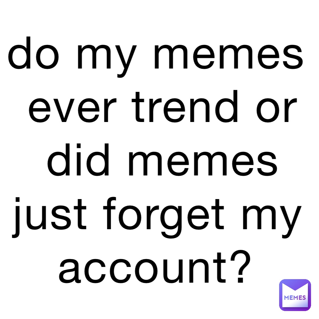 do my memes ever trend or did memes just forget my account ...