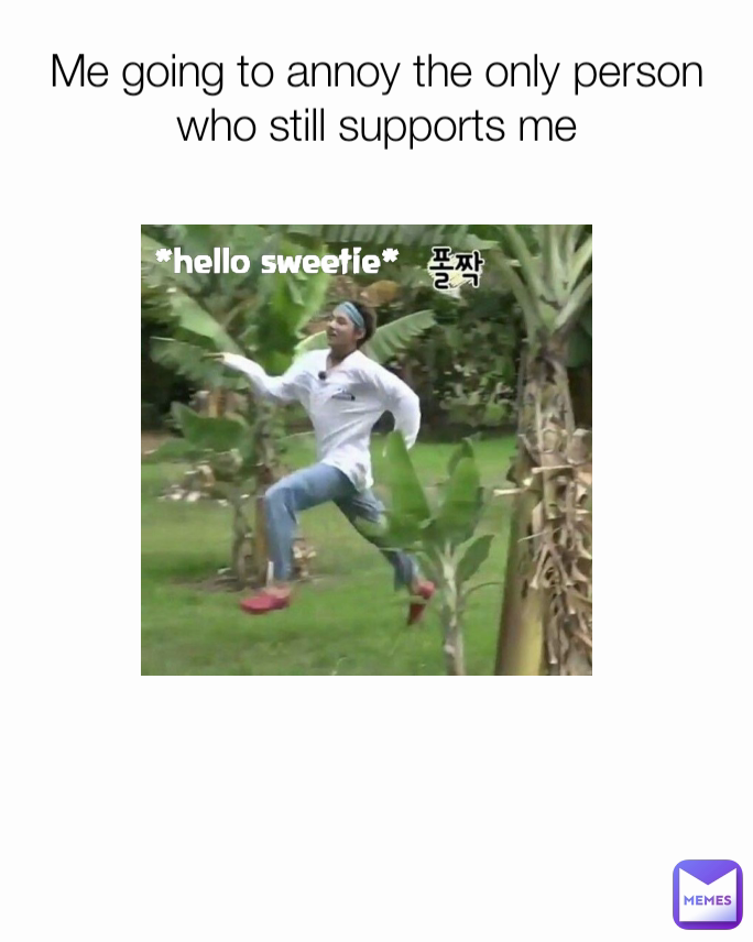 Me going to annoy the only person who still supports me *hello sweetie*
