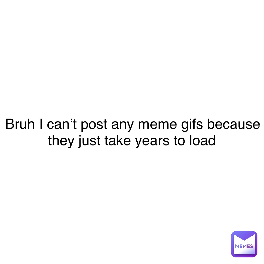 Double tap to edit Bruh I can’t post any meme gifs because they just take years to load