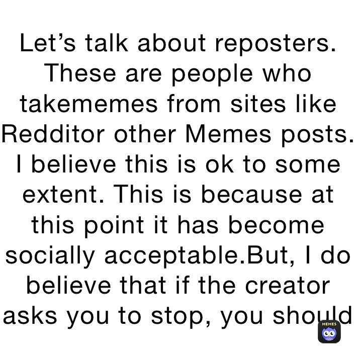 Let’s talk about reposters. These are people who takememes from sites like Redditor other Memes posts. I believe this is ok to some extent. This is because at this point it has become socially acceptable.But, I do believe that if the creator asks you to stop, you should