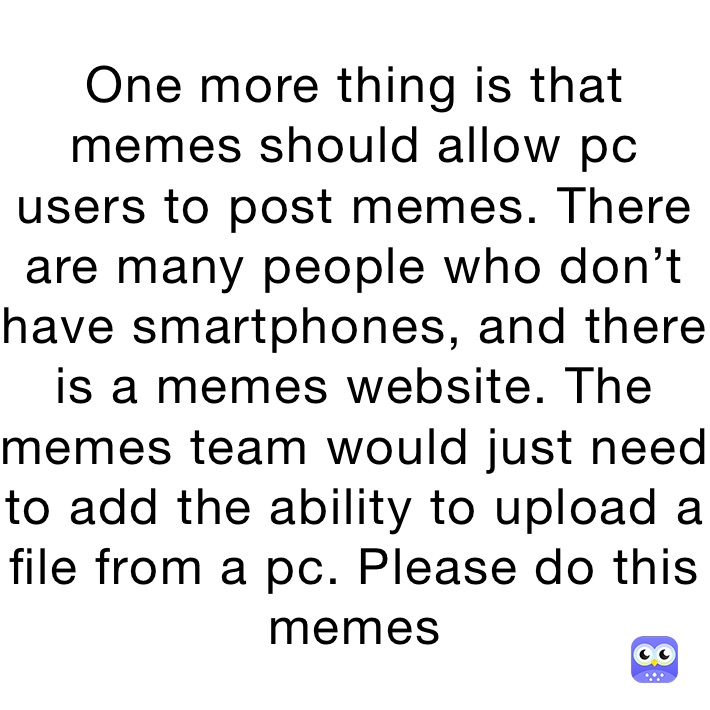 One more thing is that memes should allow pc users to post memes. There are many people who don’t have smartphones, and there is a memes website. The memes team would just need to add the ability to upload a file from a pc. Please do this memes