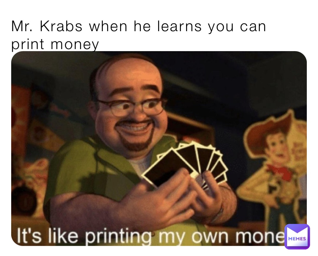 Mr. Krabs when he learns you can print money