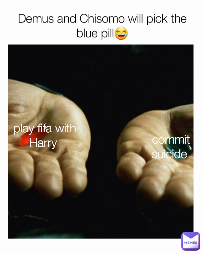 commit suicide  Demus and Chisomo will pick the blue pill😂 play fifa with Harry 