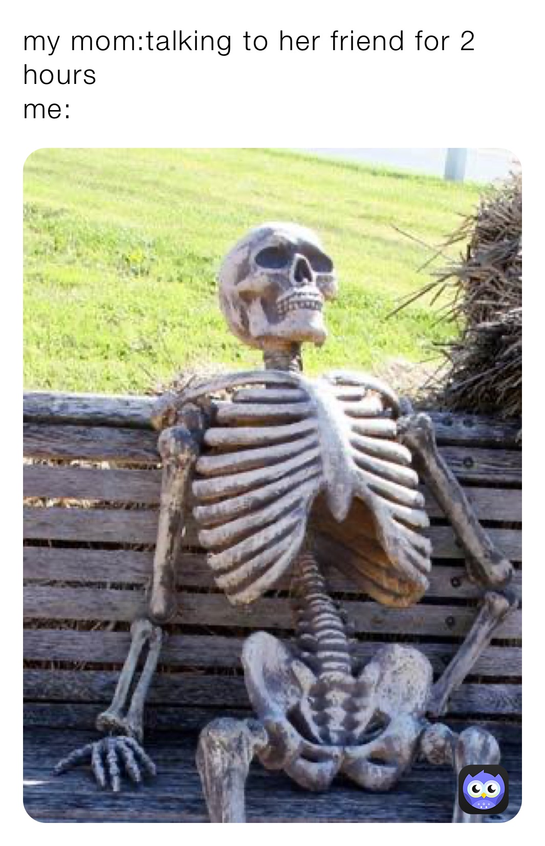 my mom:talking to her friend for 2 hours 
me: