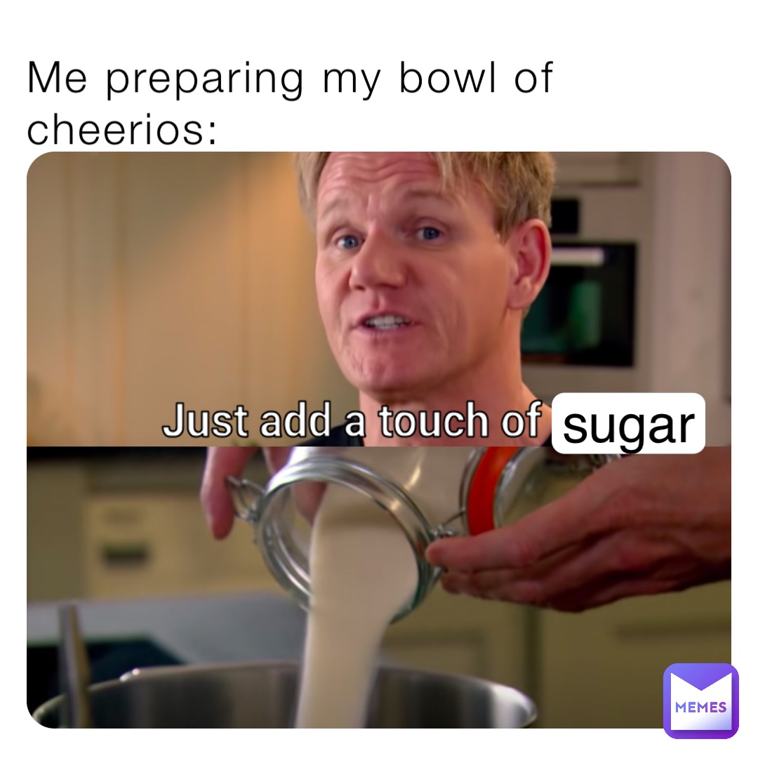 Me preparing my bowl of cheerios: sugar