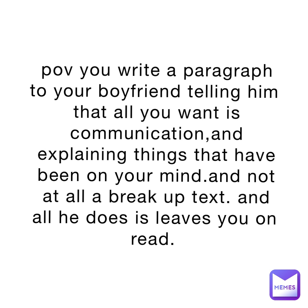 pov you write a paragraph to your boyfriend telling him that all you want is communication,and explaining things that have been on your mind.and not at all a break up text. and all he does is leaves you on read.