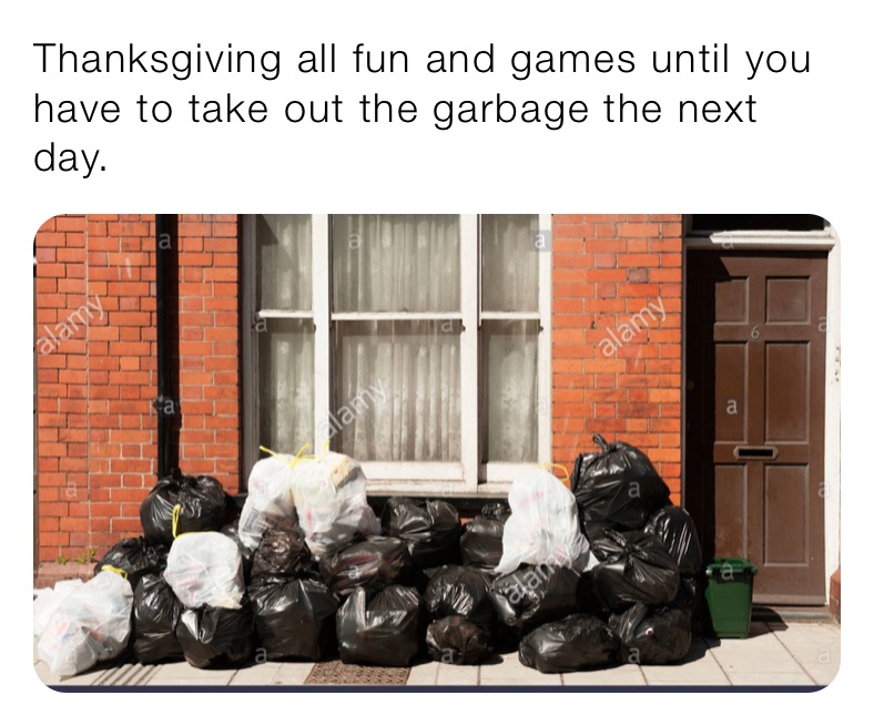 Thanksgiving all fun and games until you have to take out the garbage the next day.