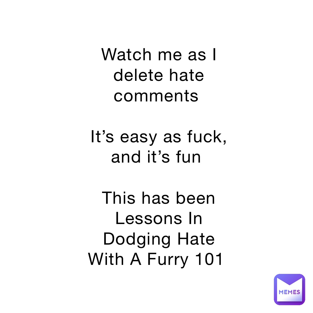 Watch me as I delete hate comments

It’s easy as fuck, and it’s fun

This has been Lessons In Dodging Hate With A Furry 101