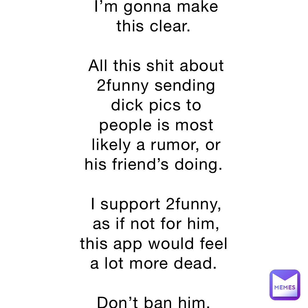 I’m gonna make this clear.

All this shit about 2funny sending dick pics to people is most likely a rumor, or his friend’s doing.

I support 2funny, as if not for him, this app would feel a lot more dead.

Don’t ban him.