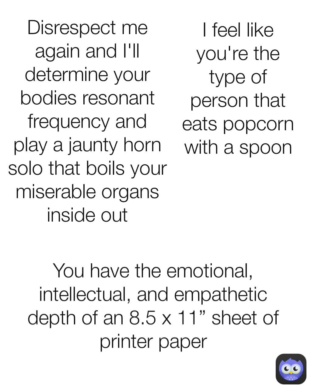 Disrespect me again and I'll determine your bodies resonant frequency and play a jaunty horn solo that boils your miserable organs inside out You have the emotional, intellectual, and empathetic depth of an 8.5 x 11” sheet of printer paper I feel like you're the type of person that eats popcorn with a spoon