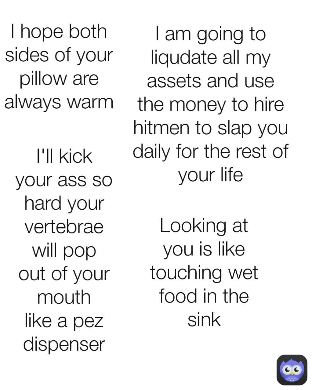 I hope both sides of your pillow are always warm Do you ever want to say to some one that there are approximately 1,010,300 words in the English Language, but I could never string enough words together to properly express how much I want to  I am going to liqudate all my assets and use the money to hire hitmen to slap you daily for the rest of your life I'll kick your ass so hard your vertebrae will pop out of your mouth like a pez dispenser Looking at you is like touching wet food in the sink