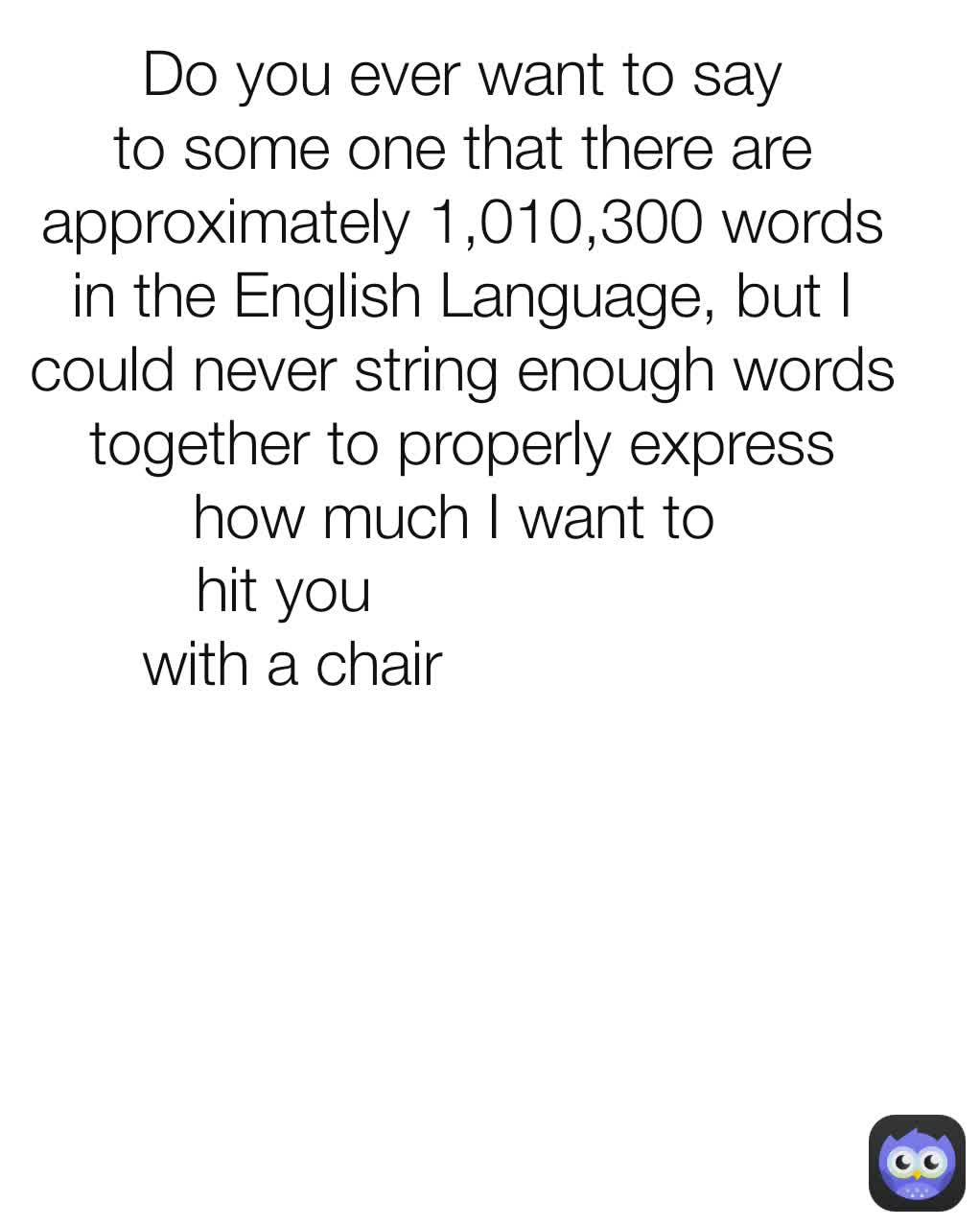                   hit you 
with a chair Do you ever want to say to some one that there are approximately 1,010,300 words in the English Language, but I could never string enough words together to properly express how much I want to 