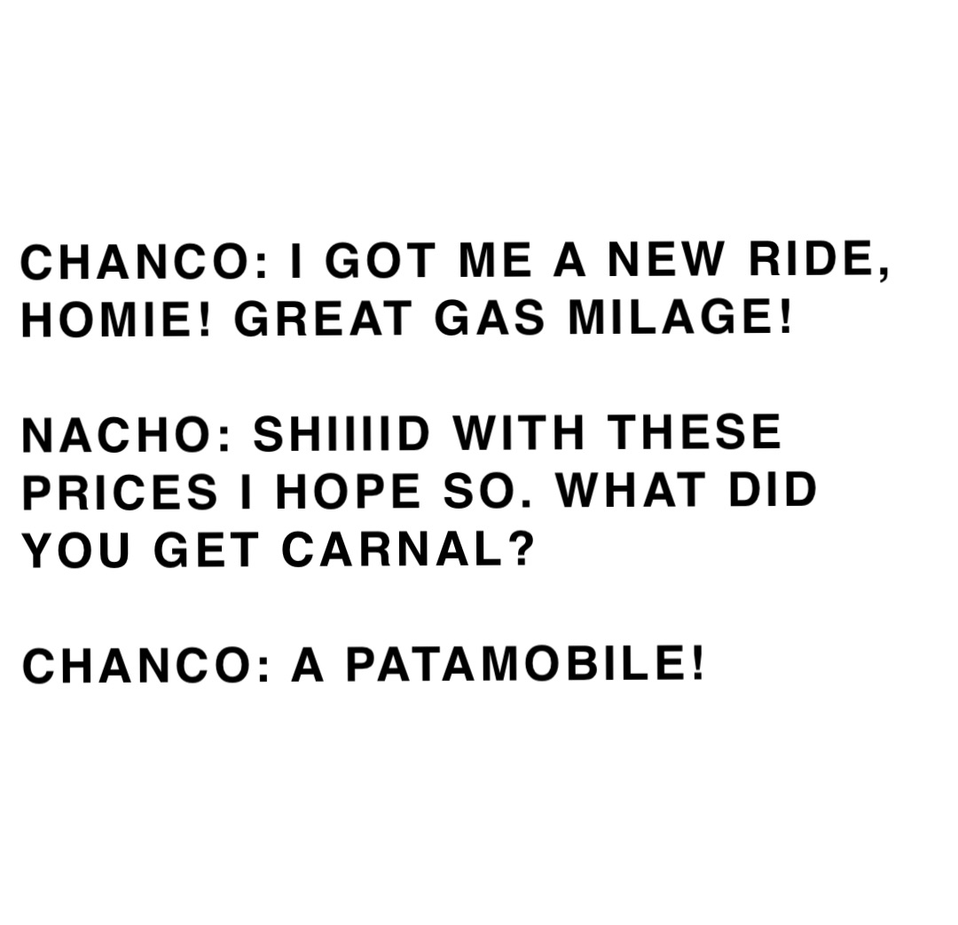 CHANCO: I GOT ME A NEW RIDE, HOMIE! GREAT GAS MILAGE!

NACHO: SHIIIID WITH THESE PRICES I HOPE SO. WHAT DID YOU GET CARNAL?

CHANCO: A PATAMOBILE!