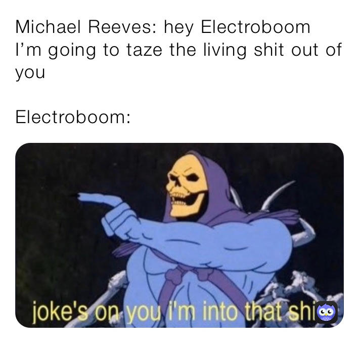 Michael Reeves: hey Electroboom I’m going to taze the living shit out of you

Electroboom: