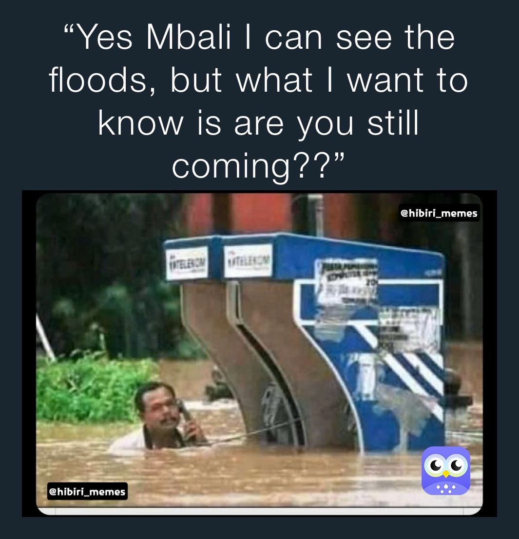 “Yes Mbali I can see the floods, but what I want to know is are you still coming??”