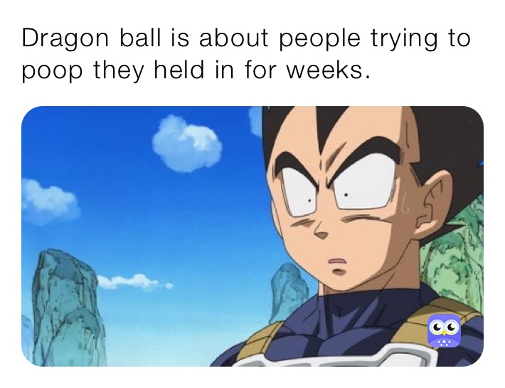 Dragon ball is about people trying to poop they held in for weeks.