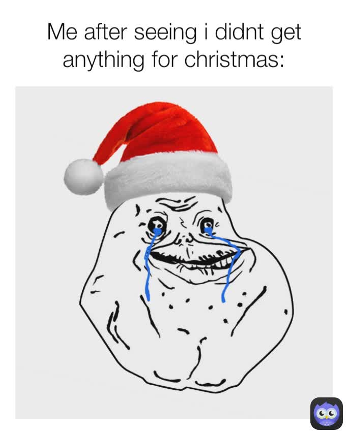 Me after seeing i didnt get anything for christmas: