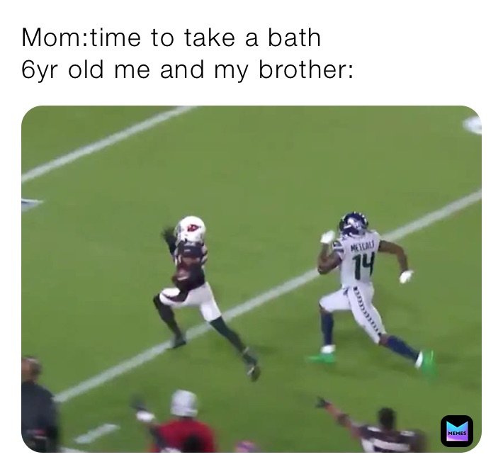 Mom:time to take a bath
6yr old me and my brother: