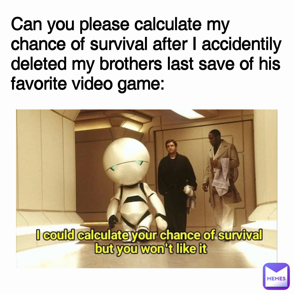 Can you please calculate my chance of survival after I accidentily deleted my brothers last save of his favorite video game: