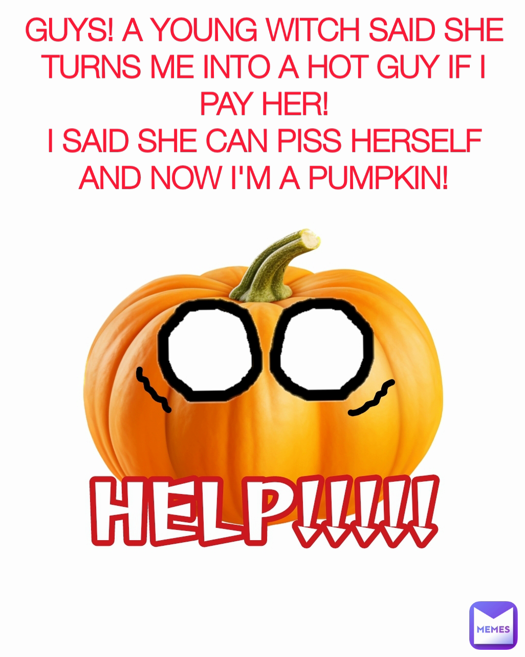 GUYS! A YOUNG WITCH SAID SHE TURNS ME INTO A HOT GUY IF I PAY HER!
I SAID SHE CAN PISS HERSELF AND NOW I'M A PUMPKIN!