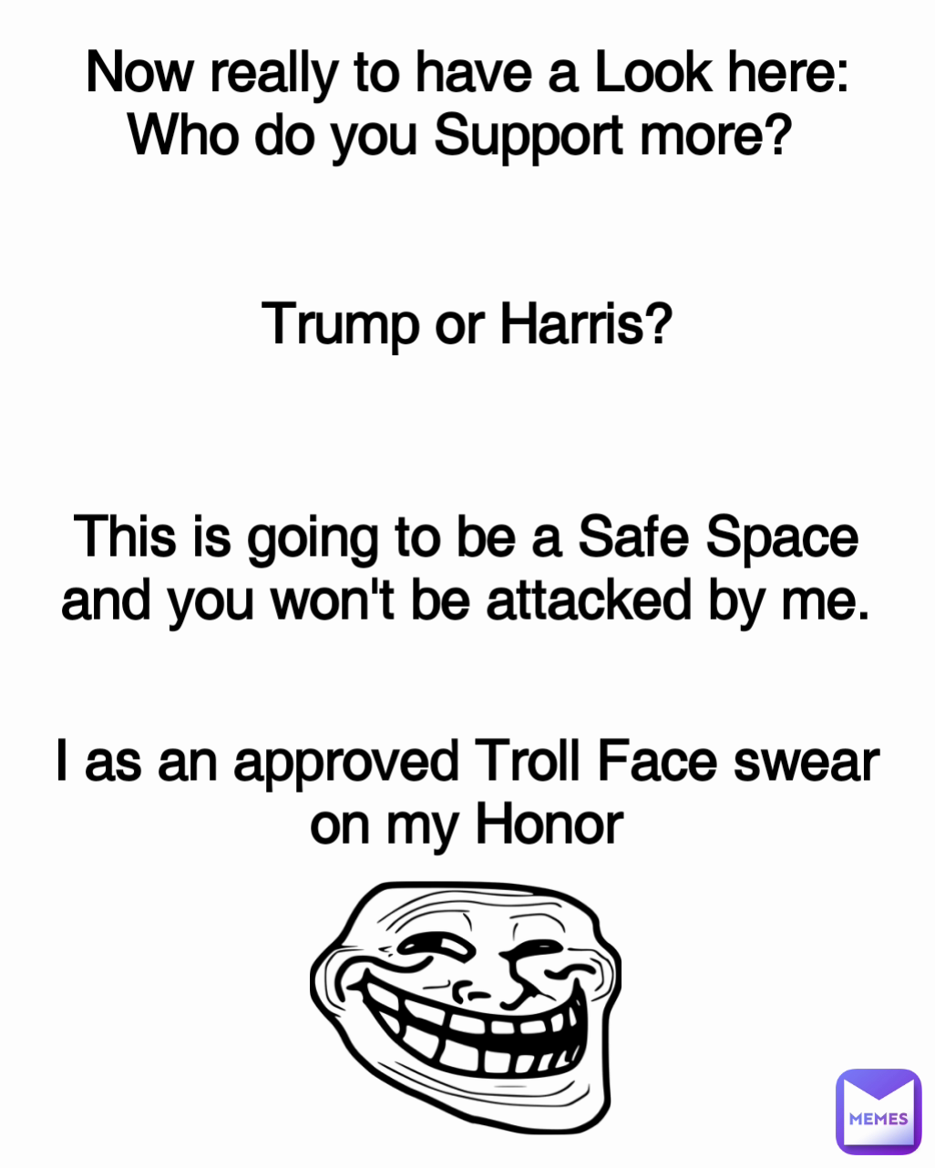 I as an approved Troll Face swear on my Honor This is going to be a Safe Space and you won't be attacked by me. Now really to have a Look here:
Who do you Support more? 


Trump or Harris?