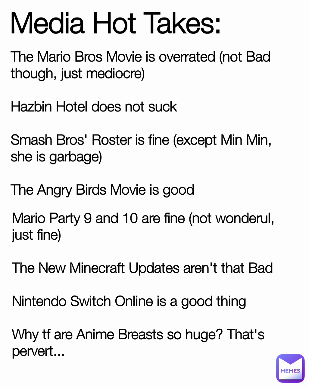 The Mario Bros Movie is overrated (not Bad though, just mediocre)

Hazbin Hotel does not suck

Smash Bros' Roster is fine (except Min Min, she is garbage)

The Angry Birds Movie is good Media Hot Takes: Mario Party 9 and 10 are fine (not wonderul, just fine)

The New Minecraft Updates aren't that Bad

Nintendo Switch Online is a good thing

Why tf are Anime Breasts so huge? That's pervert...