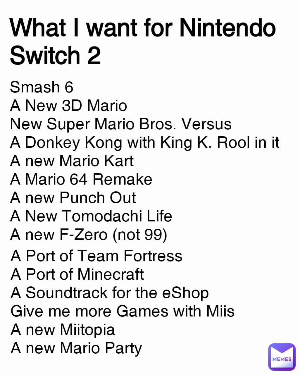 What I want for Nintendo Switch 2 A Port of Team Fortress
A Port of Minecraft
A Soundtrack for the eShop
Give me more Games with Miis
A new Miitopia
A new Mario Party Smash 6
A New 3D Mario
New Super Mario Bros. Versus
A Donkey Kong with King K. Rool in it
A new Mario Kart 
A Mario 64 Remake
A new Punch Out
A New Tomodachi Life
A new F-Zero (not 99)