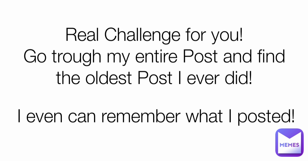 Real Challenge for you!
Go trough my entire Post and find the oldest Post I ever did! I even can remember what I posted!