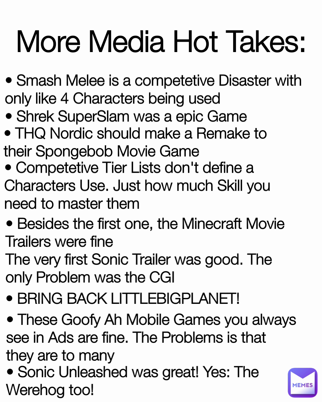 • Sonic Unleashed was great! Yes: The Werehog too! • THQ Nordic should make a Remake to their Spongebob Movie Game More Media Hot Takes: • Besides the first one, the Minecraft Movie Trailers were fine
The very first Sonic Trailer was good. The only Problem was the CGI • BRING BACK LITTLEBIGPLANET! • Competetive Tier Lists don't define a Characters Use. Just how much Skill you need to master them • These Goofy Ah Mobile Games you always see in Ads are fine. The Problems is that they are to many • Smash Melee is a competetive Disaster with only like 4 Characters being used
• Shrek SuperSlam was a epic Game