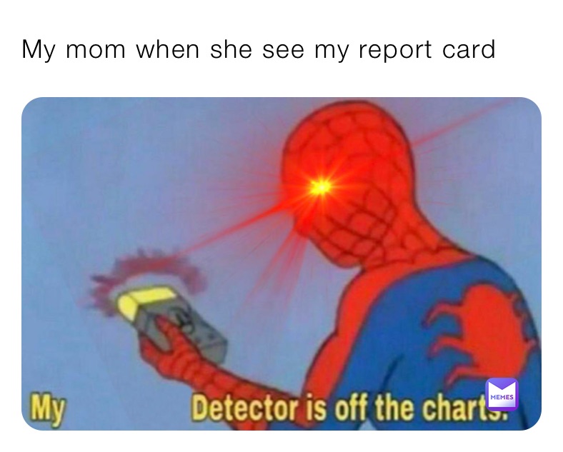 My mom when she see my report card 