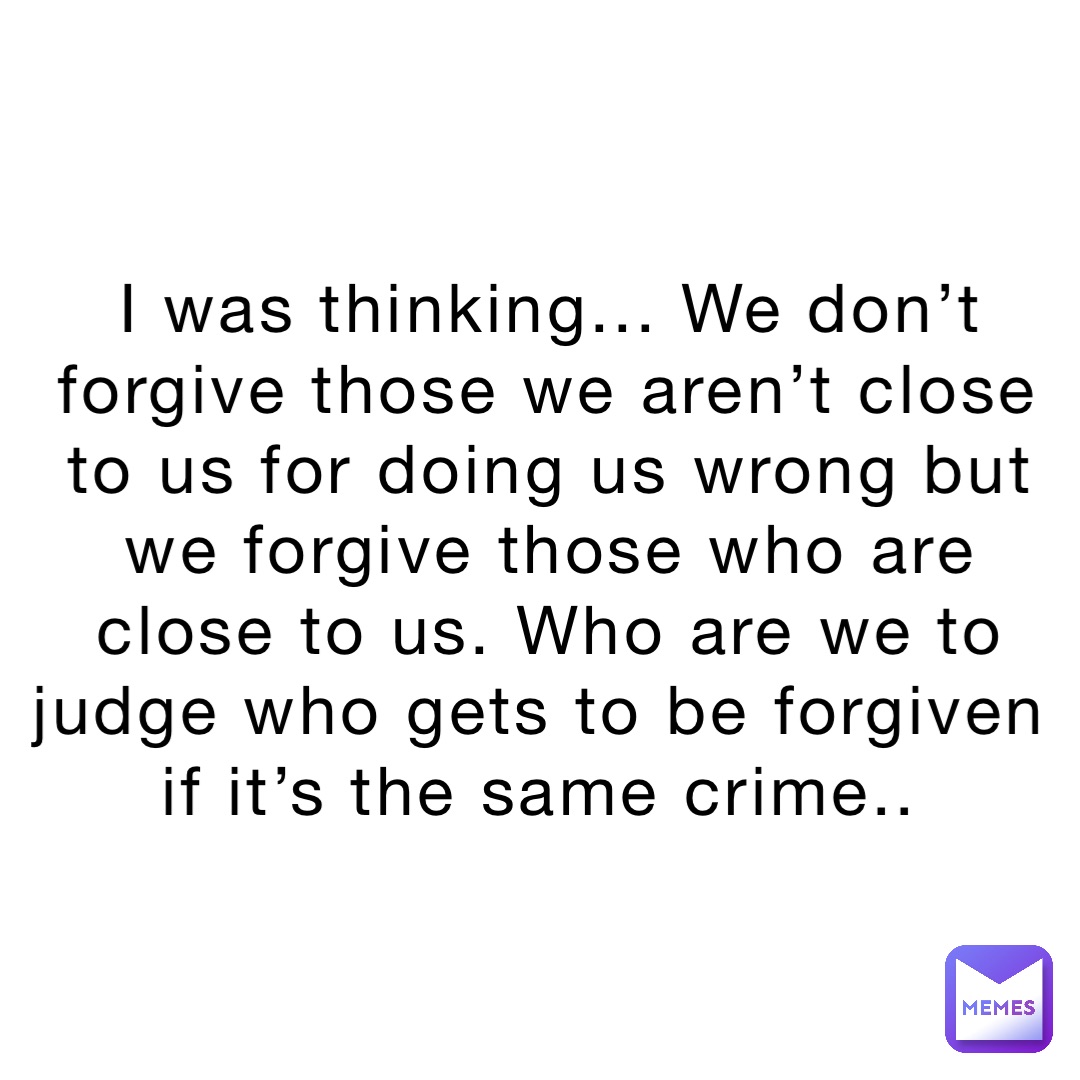 I was thinking... We don’t forgive those we aren’t close to us for doing us wrong but we forgive those who are close to us. Who are we to judge who gets to be forgiven if it’s the same crime..