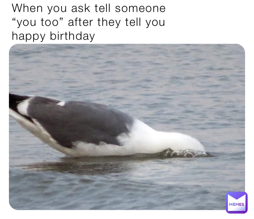 When you ask tell someone “you too” after they tell you happy birthday