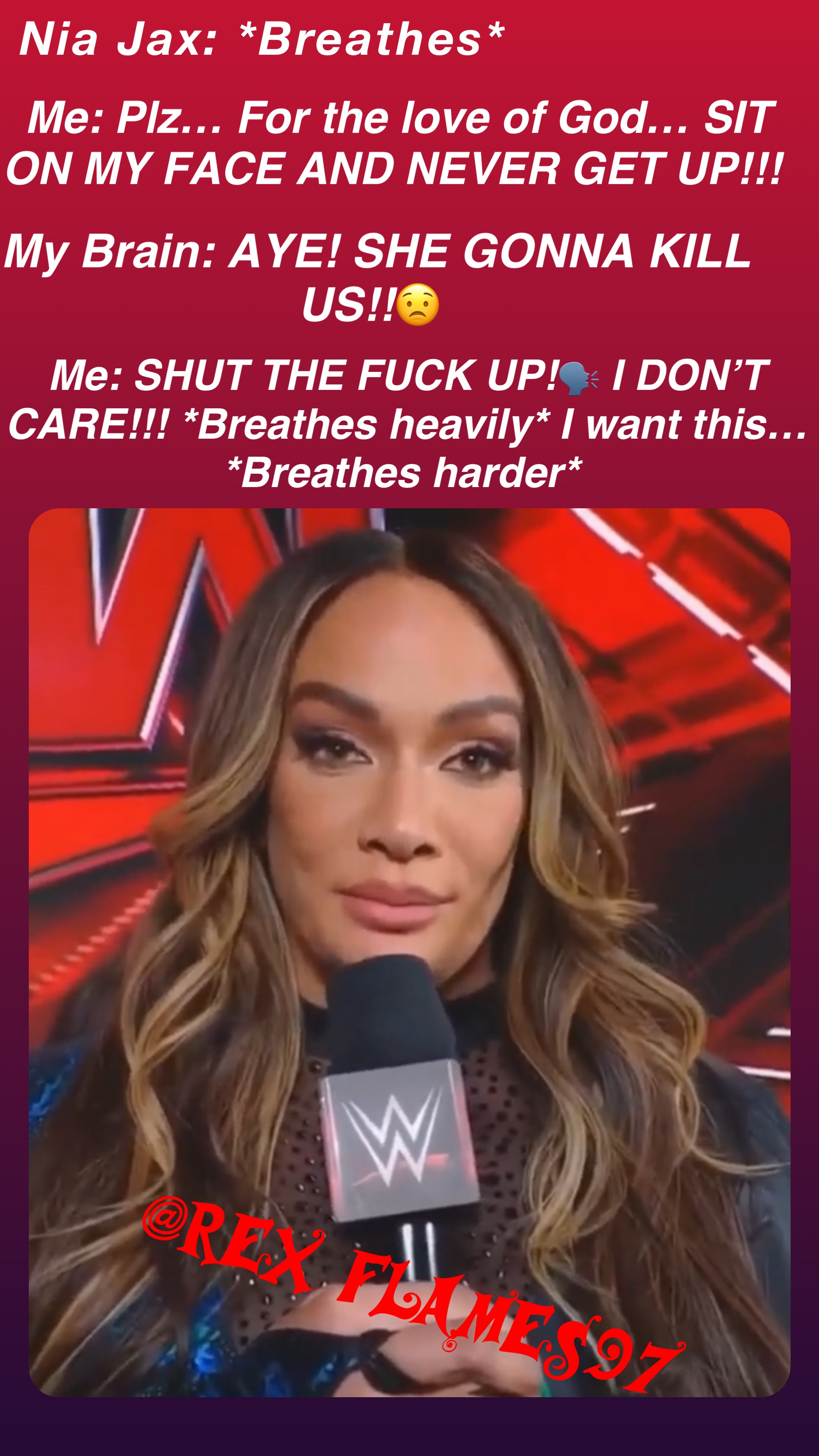 Nia Jax: *Breathes* Me: Plz… For the love of God… SIT ON MY FACE AND NEVER GET UP!!! My Brain: AYE! SHE GONNA KILL US!!😟 Me: SHUT THE FUCK UP!🗣️ I DON’T CARE!!! *Breathes heavily* I want this… *Breathes harder*