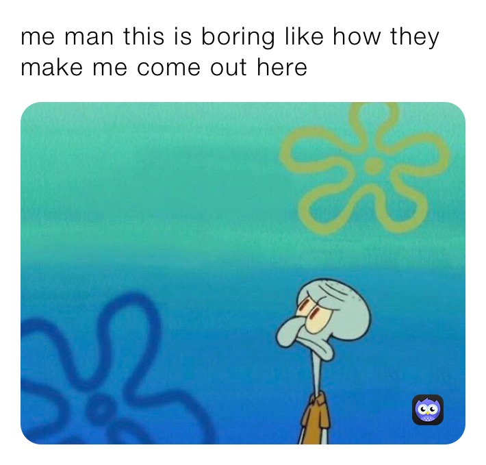 me man this is boring like how they make me come out here