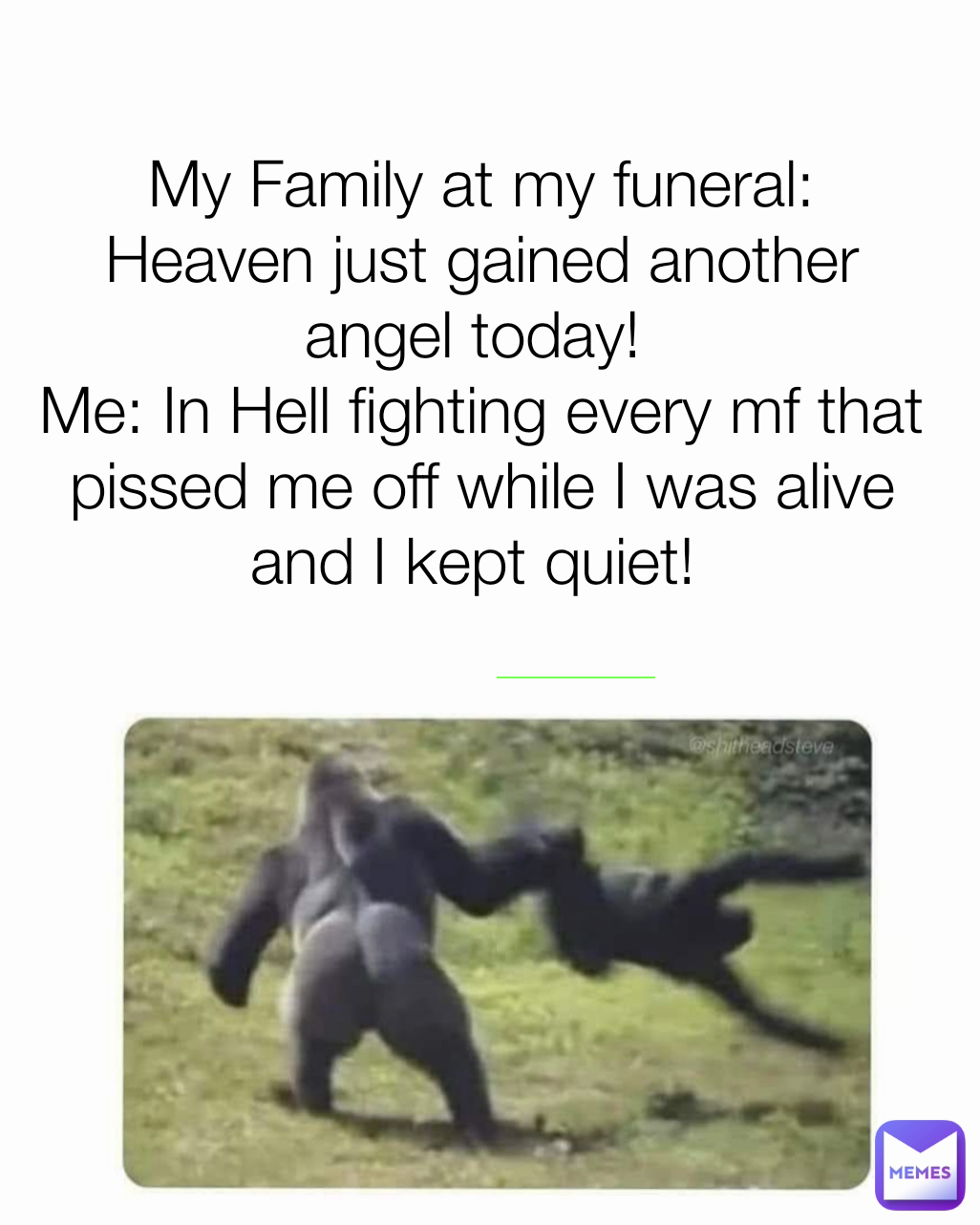 My Family at my funeral: Heaven just gained another angel today! 
Me: In Hell fighting every mf that pissed me off while I was alive and I kept quiet! 