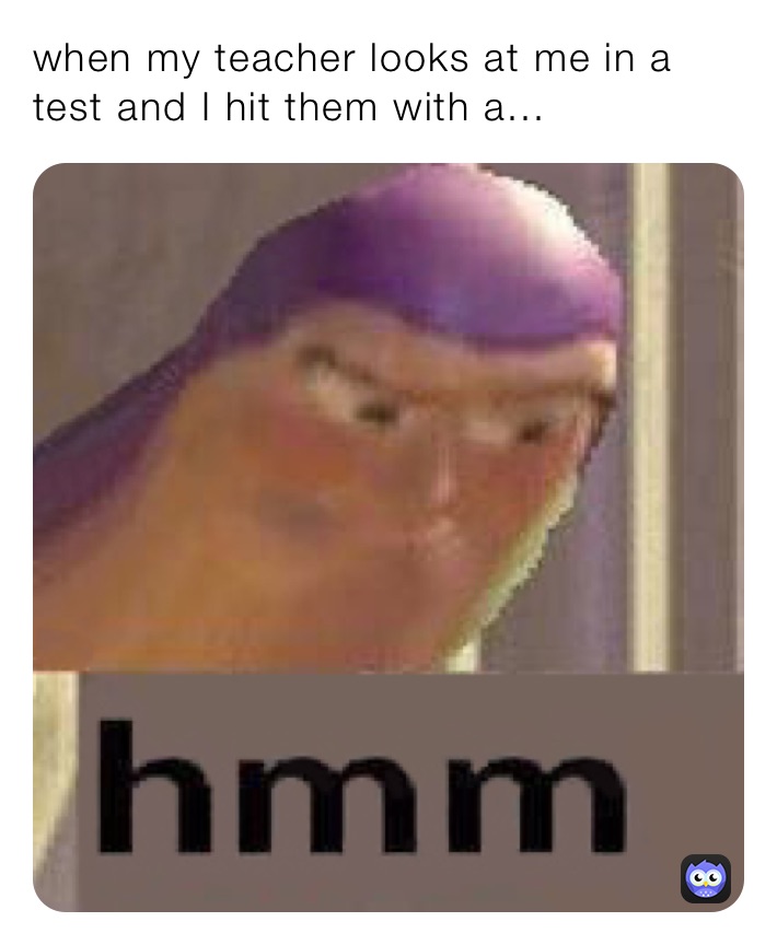 when my teacher looks at me in a test and I hit them with a...