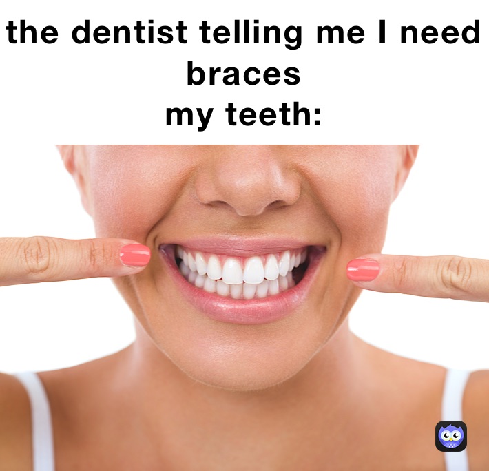the dentist telling me I need braces
my teeth: