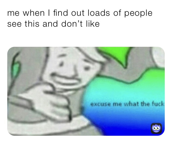 me when I find out loads of people see this and don’t like 
