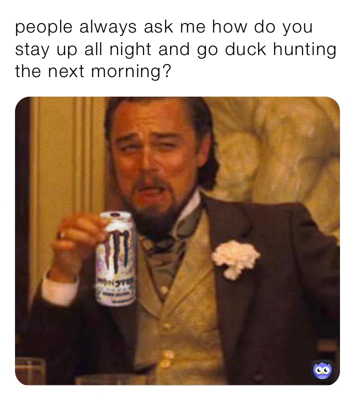 people always ask me how do you stay up all night and go duck hunting the next morning?