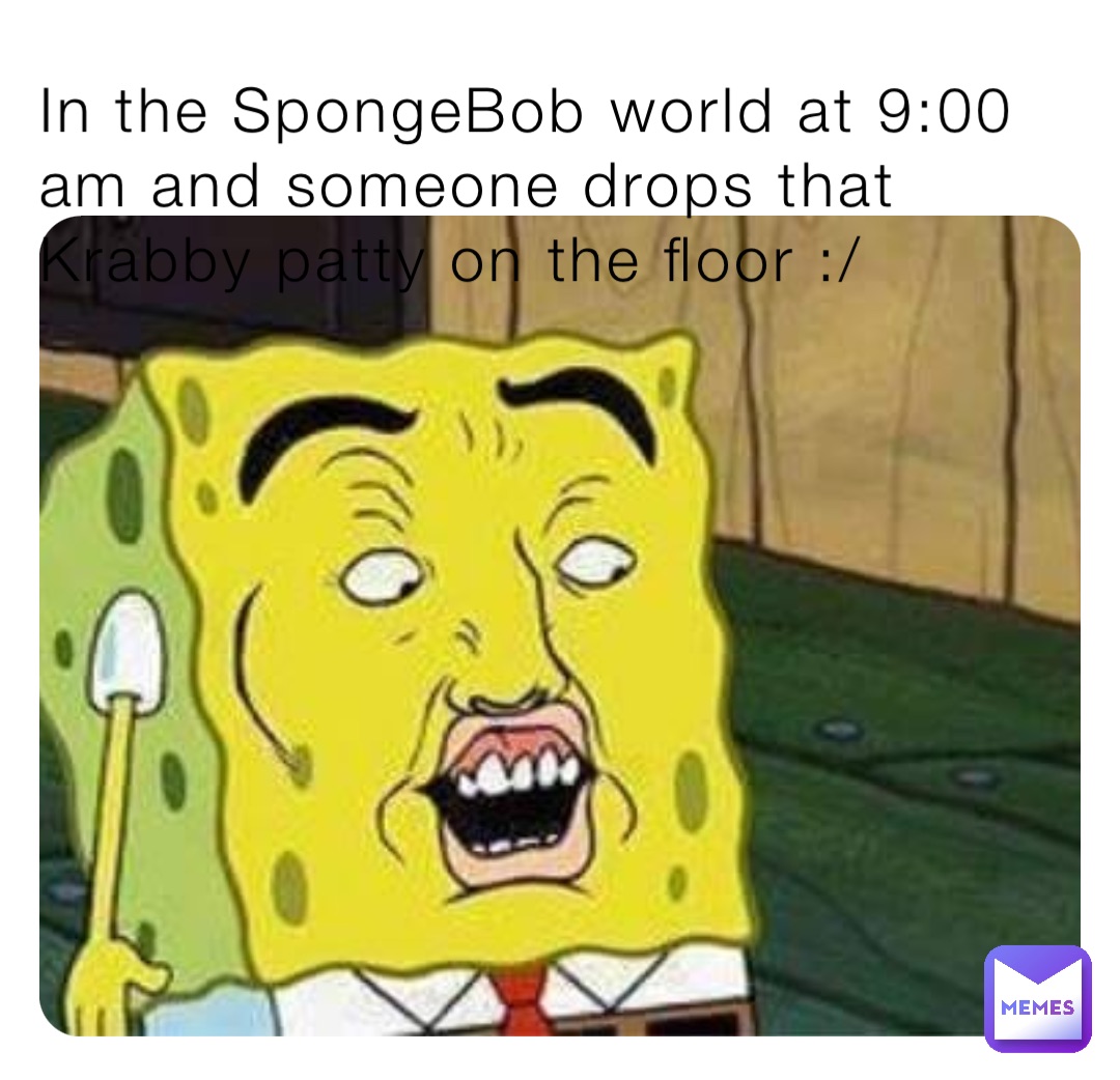 In the SpongeBob world at 9:00 am and someone drops that Krabby patty on the floor :/
