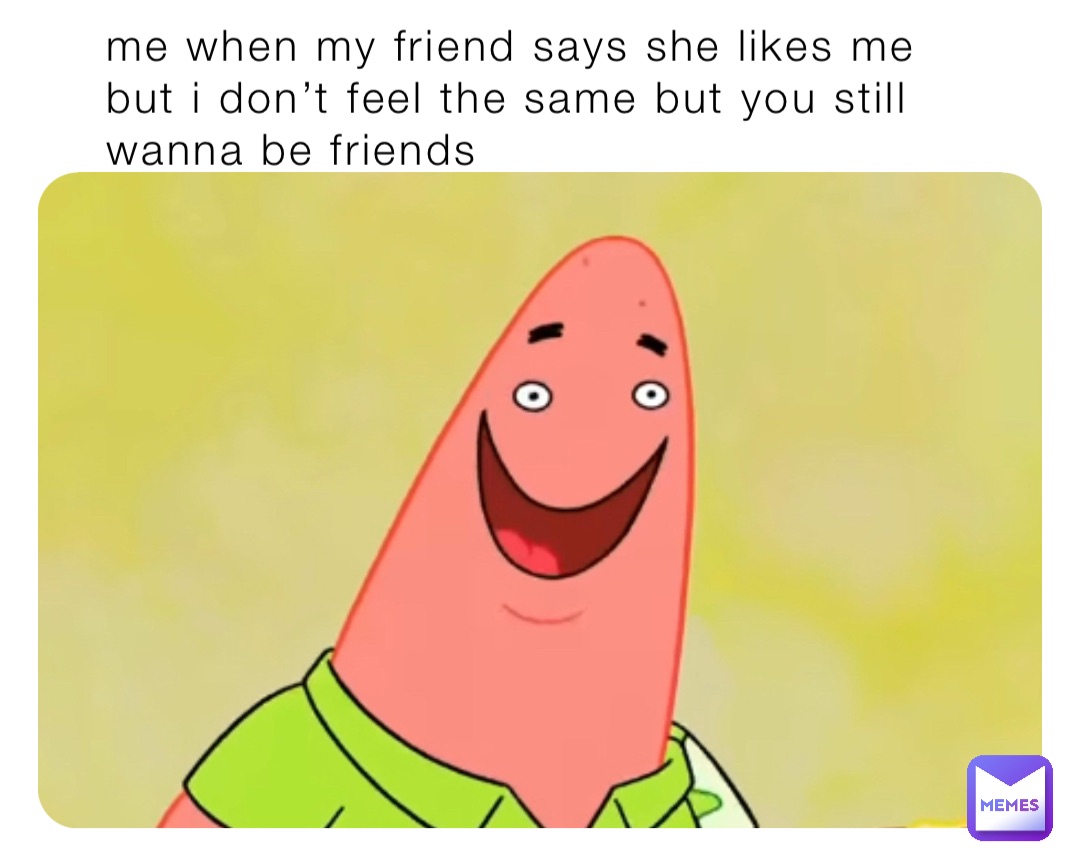 Me when my friend says she likes me but I don’t feel the same but you still wanna be friends