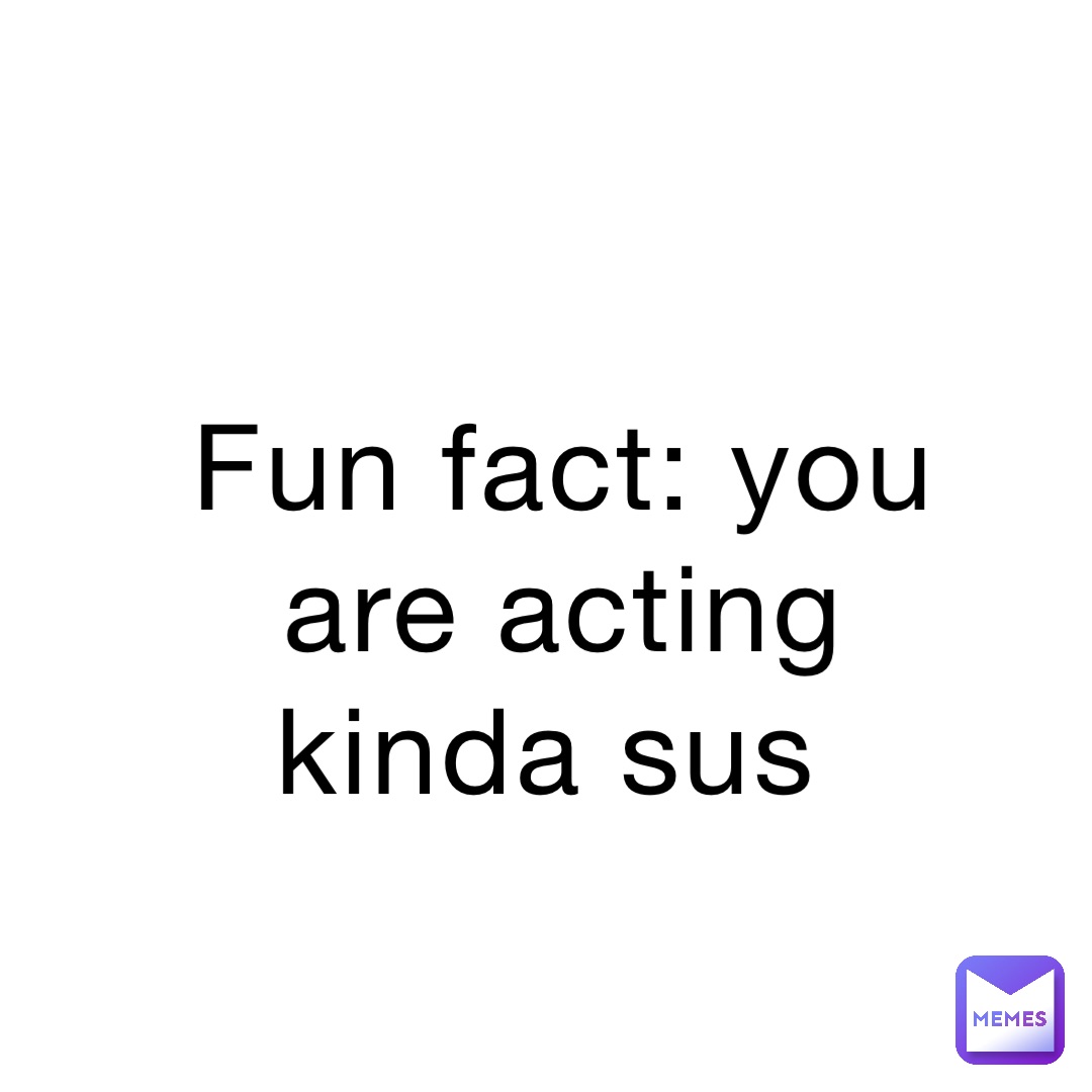 Fun fact: You are acting kinda sus
